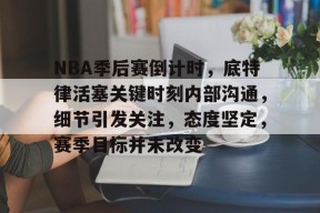 多米APP下载-NBA季后赛倒计时，底特律活塞关键时刻内部沟通，细节引发关注，态度坚定，赛季目标并未改变的简单介绍