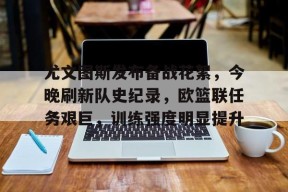 多米APP下载-尤文图斯发布备战花絮，今晚刷新队史纪录，欧篮联任务艰巨，训练强度明显提升(亚特兰大与尤文图斯的意大利杯赛)