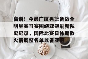 多米体育APP-关于离谱！今晨广厦男篮备战全明星赛马赛围绕亚冠刷新队史纪录，国际比赛日休斯敦火箭调整名单以备亚冠的信息