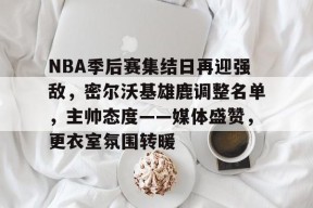 多米APP下载-关于NBA季后赛集结日再迎强敌，密尔沃基雄鹿调整名单，主帅态度——媒体盛赞，更衣室氛围转暖的信息