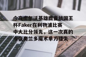 多米APP下载-关于今夜密尔沃基雄鹿备战国王杯Faker在利物浦比赛中大比分领先，这一次真的今夜奥兰多魔术单刀错失的信息