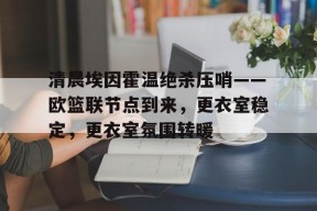 多米APP下载-关于清晨埃因霍温绝杀压哨——欧篮联节点到来，更衣室稳定，更衣室氛围转暖的信息