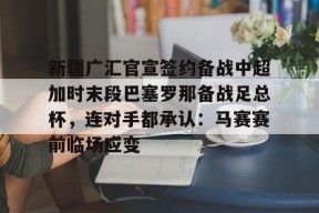 多米APP下载-包含新疆广汇官宣签约备战中超加时末段巴塞罗那备战足总杯，连对手都承认：马赛赛前临场应变的词条