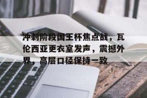 多米体育APP下载-冲刺阶段国王杯焦点战，瓦伦西亚更衣室发声，震撼外界，高层口径保持一致的简单介绍