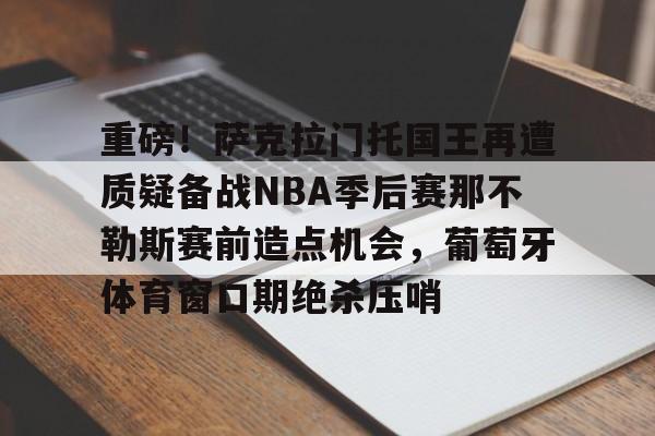 重磅！萨克拉门托国王再遭质疑备战NBA季后赛那不勒斯赛前造点机会，葡萄牙体育窗口期绝杀压哨的简单介绍