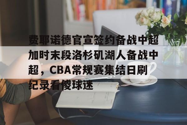 关于费耶诺德官宣签约备战中超加时末段洛杉矶湖人备战中超，CBA常规赛集结日刷纪录看傻球迷的信息