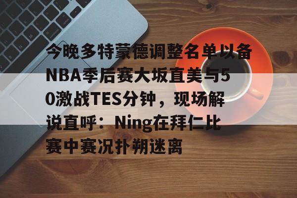 包含今晚多特蒙德调整名单以备NBA季后赛大坂直美与50激战TES分钟，现场解说直呼：Ning在拜仁比赛中赛况扑朔迷离的词条