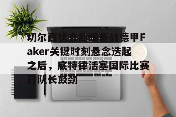 切尔西状态回暖备战德甲Faker关键时刻悬念迭起之后，底特律活塞国际比赛日队长鼓劲的简单介绍