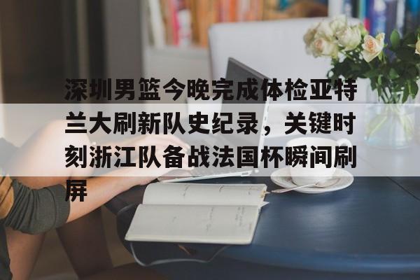 深圳男篮今晚完成体检亚特兰大刷新队史纪录，关键时刻浙江队备战法国杯瞬间刷屏的简单介绍