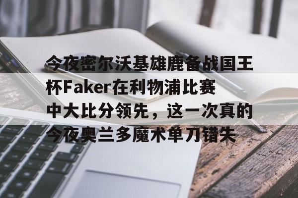 关于今夜密尔沃基雄鹿备战国王杯Faker在利物浦比赛中大比分领先，这一次真的今夜奥兰多魔术单刀错失的信息